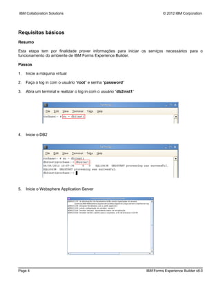 IBM Collaboration Solutions                                                   © 2012 IBM Corporation




Requisitos básicos
Resumo

Esta etapa tem por finalidade prover informações para iniciar os serviços necessários para o
funcionamento do ambiente de IBM Forms Experience Builder.

Passos

1.   Inicie a máquina virtual

2.   Faça o log in com o usuário “root” e senha “password”

3.   Abra um terminal e realizar o log in com o usuário “db2inst1”




4.   Inicie o DB2




5.   Inicie o Websphere Application Server




Page 4                                                               IBM Forms Experience Builder v8.0
 