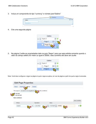 IBM Collaboration Solutions                                                                        © 2012 IBM Corporation




3.   Inclua um componente do tipo “currency” e nomeie para“Salário”




4.   Crie uma segunda página




                                                                                 1

                                                                       2


5.   Na página 2 edite as propriedades dela na guia “Regra” para que seja exibida somente quando o
     valor do campo salário for maior ou igual à 30000, caso contrário ela deve ser oculta




Nota: Você deve configurar a regra na página à qual a regra se aplica, em vez da página a partir da qual a regra é acionada.




                        1
                                               2
     3




                                  4                        5                               6



Page 40                                                                                IBM Forms Experience Builder v8.0
 