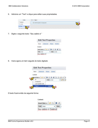 IBM Collaboration Solutions                                      © 2012 IBM Corporation




6.   Adicione um “Text” e clique para editar suas propriedades




                                                                         2
                           1

7.   Digite o seguinte texto: “Seu salário é ”




8.   Insira agora um item seguido do texto digitado




                              1


                               2                           3

O texto ficará então da seguinte forma:




IBM Forms Experience Builder v8.0                                              Page 41
 
