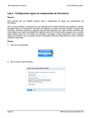 IBM Collaboration Solutions                                                 © 2012 IBM Corporation




Lab 4 – Configurando regras em componentes de formulários
Resumo

Este exemplo tem por finlidade explorar mais a configuração de regras nos componentes de
formulários.

Com o recurso Regras, é possível criar uma experiência do usuário dinâmica que assegura a captura
de dados exata e o cumprimento das regras de negócios. As regras permitem orientar o usuário pelo
formulário, ocultando questões ou páginas que não são relevantes. As regras também permitem que
você aplique suas regras de validação de negócios dentro do formulário para assegurar que os dados
sejam válidos antes de o formulário ser submetido. As etapas a seguir descrevem como configurar
regras que requerem que os usuários insiram informações adicionais, dependendo de como a primeira
questão é respondida.

Passos

1.   Crie um novo formulário




2.   Dê um nome a este formulário




Page 44                                                            IBM Forms Experience Builder v8.0
 