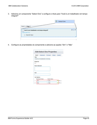 IBM Collaboration Solutions                                                   © 2012 IBM Corporation




3.   Adicione um componente “Select One” e configure o título para “Você é um trabalhador em tempo
     integral?”




4.   Configure as propriedades do componente e adicione as opções “Sim” e “Não”




IBM Forms Experience Builder v8.0                                                           Page 45
 