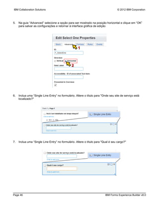 IBM Collaboration Solutions                                                         © 2012 IBM Corporation




5.   Na guia “Advanced” selecione a opção para ser mostrado na posição horizontal e clique em “OK”
     para salvar as configurações e retornar à interface gráfica de edição




                                                    1



                                               2




6.   Inclua uma “Single Line Entry” no formulário. Altere o título para "Onde seu site de serviço está
     localizado?"




7.   Inclua uma “Single Line Entry” no formulário. Altere o título para "Qual é seu cargo?"




Page 46                                                                   IBM Forms Experience Builder v8.0
 