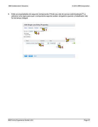 IBM Collaboration Solutions                                                    © 2012 IBM Corporation




8.   Edite as propriedades do segundo componente ("Onde seu site de serviço está localizado?") e
     adicione uma regra para que o componente seja de caráter obrigatório quando o trabalhador não
     for de tempo integral




                                              1
                                     2

                                                                      3

                                          4
                                                                  5




IBM Forms Experience Builder v8.0                                                            Page 47
 