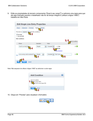 IBM Collaboration Solutions                                                             © 2012 IBM Corporation




9.   Edite as propriedades do terceiro componente ("Qual é seu cargo?") e adicione uma regra para que
     ele seja chamado quando o trabalhador não for de tempo integral E (utilizar a lógica “AND”)
     trabalhe em São Paulo




                                                       1
                                      2

                                                                                   3; 6


                                      4                                    5


                                                7                                 8
                        9


Nota: Não esquecer de utilizar a lógica “AND” ao adicionar a outra regra




                                  1


                                                 2
10. Clique em “Preview” para visualizar o formulário




Page 48                                                                        IBM Forms Experience Builder v8.0
 