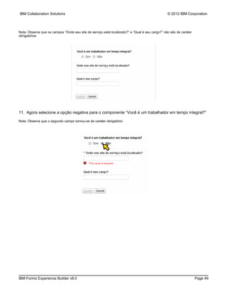 IBM Collaboration Solutions                                                                     © 2012 IBM Corporation



Nota: Observe que os campos “Onde seu site de serviço está localizado?” e “Qual é seu cargo?” não são de caráter
obrigatórios




11. Agora selecione a opção negativa para o componente “Você é um trabalhador em tempo integral?”

Nota: Observe que o segundo campo tornou-se de caráter obrigatório




IBM Forms Experience Builder v8.0                                                                                  Page 49
 