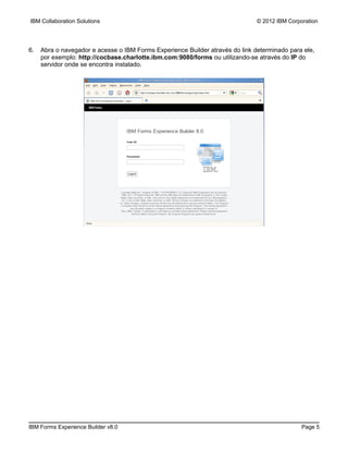 IBM Collaboration Solutions                                                    © 2012 IBM Corporation




6.   Abra o navegador e acesse o IBM Forms Experience Builder através do link determinado para ele,
     por exemplo: http://cocbase.charlotte.ibm.com:9080/forms ou utilizando-se através do IP do
     servidor onde se encontra instalado.




IBM Forms Experience Builder v8.0                                                              Page 5
 