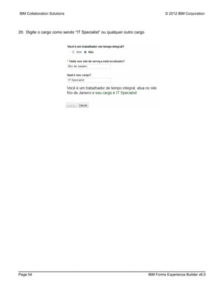 IBM Collaboration Solutions                                                      © 2012 IBM Corporation




20. Digite o cargo como sendo “IT Specialist” ou qualquer outro cargo




Page 54                                                                 IBM Forms Experience Builder v8.0
 