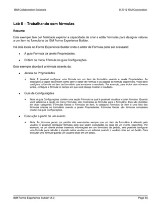 IBM Collaboration Solutions                                                                  © 2012 IBM Corporation




Lab 5 – Trabalhando com fórmulas
Resumo

Este exemplo tem por finalidade explorar a capacidade de criar e editar fórmulas para designar valores
a um item no formulário do IBM Forms Experience Builder.

Há dois locais no Forms Experience Builder onde o editor de Fórmula pode ser acessado:

    ●   A guia Fórmula da janela Propriedades.

    ●   O item de menu Fórmula na guia Configurações.

Este exemplo abordará a fórmula através da:

    ●   Janela de Propriedades

        ▪    Nota: É possível configurar uma fórmula em um item de formulário usando a janela Propriedades. As
             instruções a seguir descrevem como abrir o editor de Fórmula e as opções de fórmula disponíveis. Você deve
             configurar a fórmula no item de formulário que armazena o resultado. Por exemplo, para incluir dois números
             juntos, configure a fórmula no campo em que você deseja mostrar o resultado.

    ●   Guia de Configurações

        ▪    Nota: A guia Configurações contém uma seção Fórmula na qual é possível visualizar e criar fórmulas. Quando
             você seleciona a opção de menu Fórmulas, são mostradas as fórmulas para o formulário. Elas são divididas
             em duas categorias: Fórmulas Gerais e Fórmulas de Item. A categoria Fórmulas de Item é uma lista das
             fórmulas criadas no formulário usando a janela Propriedades. Fórmulas Gerais são fórmulas complexas
             criadas na guia Configurações.

    ●   Execução a partir de um evento

        ▪    Nota: As fórmulas gerais por padrão são executadas sempre que um item de formulário é alterado pelo
             usuário. É possível configurar fórmulas para que sejam executadas no caso de um evento específico. Por
             exemplo, se um cliente estiver inserindo informações em um formulário de pedido, será possível configurar
             uma fórmula para calcular o imposto sobre vendas e um subtotal quando o usuário clicar em um botão. Para
             executar uma fórmula quando um usuário clicar em um botão.




IBM Forms Experience Builder v8.0                                                                              Page 55
 
