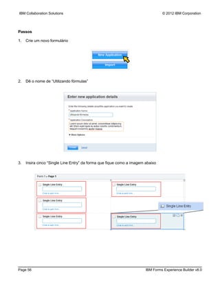 IBM Collaboration Solutions                                                     © 2012 IBM Corporation




Passos

1.   Crie um novo formulário




2.   Dê o nome de “Utilizando fórmulas”




3.   Insira cinco “Single Line Entry” da forma que fique como a imagem abaixo




Page 56                                                                IBM Forms Experience Builder v8.0
 