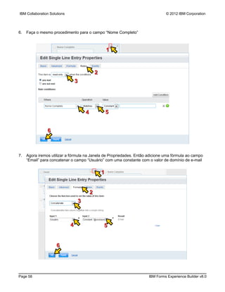 IBM Collaboration Solutions                                                    © 2012 IBM Corporation




6.   Faça o mesmo procedimento para o campo “Nome Completo”



                                                      1



                                              2
                                  3




                                      4               5


                6



7.   Agora iremos utilizar a fórmula na Janela de Propriedades. Então adicione uma fórmula ao campo
     “Email” para concatenar o campo “Usuário” com uma constante com o valor de domínio de e-mail


                                                  1


                                          2
                                  3



                              4                   5


                      6




Page 58                                                               IBM Forms Experience Builder v8.0
 