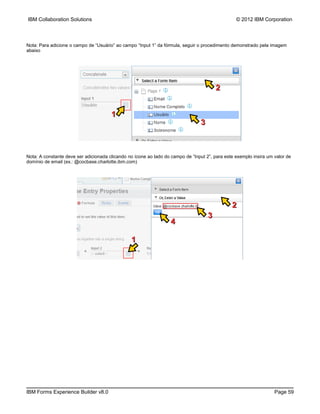 IBM Collaboration Solutions                                                                      © 2012 IBM Corporation



Nota: Para adicione o campo de “Usuário” ao campo “Input 1” da fórmula, seguir o procedimento demonstrado pela imagem
abaixo




                                                                                         2


                                       1
                                                                                 3



Nota: A constante deve ser adicionada clicando no ícone ao lado do campo de “Input 2”, para este exemplo insira um valor de
domínio de email (ex.: @cocbase.charlotte.ibm.com)




                                                                                               2
                                                                                     3
                                                                   4

                                                1




IBM Forms Experience Builder v8.0                                                                                  Page 59
 