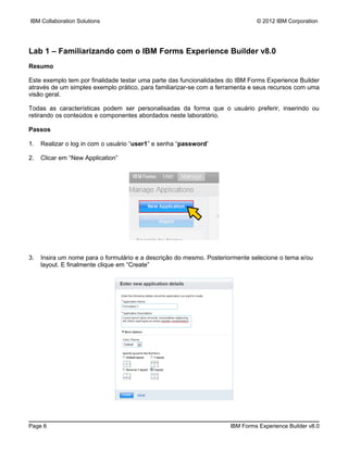 IBM Collaboration Solutions                                                   © 2012 IBM Corporation




Lab 1 – Familiarizando com o IBM Forms Experience Builder v8.0
Resumo

Este exemplo tem por finalidade testar uma parte das funcionalidades do IBM Forms Experience Builder
através de um simples exemplo prático, para familiarizar-se com a ferramenta e seus recursos com uma
visão geral.

Todas as características podem ser personalisadas da forma que o usuário preferir, inserindo ou
retirando os conteúdos e componentes abordados neste laboratório.

Passos

1.   Realizar o log in com o usuário “user1” e senha “password'

2.   Clicar em “New Application”




3.   Insira um nome para o formulário e a descrição do mesmo. Posteriormente selecione o tema e/ou
     layout. E finalmente clique em “Create”




Page 6                                                               IBM Forms Experience Builder v8.0
 