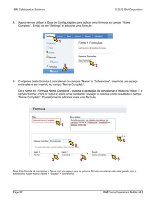 IBM Collaboration Solutions                                                                  © 2012 IBM Corporation




8.   Agora iremos utilizar a Guia de Configurações para aplicar uma fórmula ao campo “Nome
     Completo”. Então vá em “Settings” e adicione uma fórmula




                                          1




                                                  2                        3



9.   O objetivo desta fórmula é concatenar os campos “Nome” e “Sobrenome”, inserindo um espaço
     entre eles e ser inserido no campo “Nome Completo”.

     Dê o nome de “Formula Nome Completo”, escolha a operação de concatenar e insira no “Input 1” o
     campo “Nome”. Para o “Input 2” insira uma constante “espaço” e coloque como resultado o campo
     “Nome Completo”. Posteriormente adicione mais uma fórmula.




                                              1



                                                                                                    6
                                                        2


                                   3                         4                                 5


Nota: Esta fórmula irá concatenar o Nome com um espaço para na próxima fórmula concatenar este valor gerado com o
Sobrenome. Assim ficará o Nome + “Espaço” + Sobrenome.




Page 60                                                                           IBM Forms Experience Builder v8.0
 
