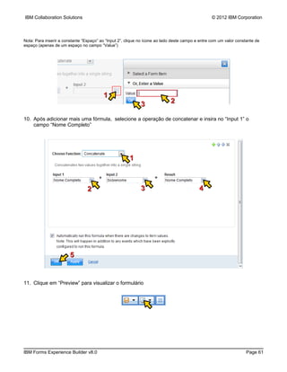 IBM Collaboration Solutions                                                                       © 2012 IBM Corporation



Nota: Para inserir a constante “Espaço” ao “Input 2”, clique no ícone ao lado deste campo e entre com um valor constante de
espaço (apenas de um espaço no campo “Value”)




                                         1
                                                             3              2

10. Após adicionar mais uma fórmula, selecione a operação de concatenar e insira no “Input 1” o
    campo “Nome Completo”




                                                       1



                                 2                           3                             4




                        5


11. Clique em “Preview” para visualizar o formulário




IBM Forms Experience Builder v8.0                                                                                   Page 61
 
