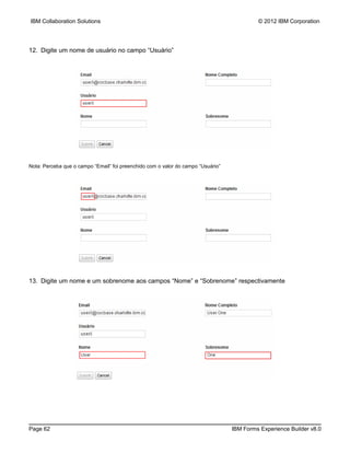 IBM Collaboration Solutions                                                                © 2012 IBM Corporation




12. Digite um nome de usuário no campo “Usuário”




Nota: Perceba que o campo “Email” foi preenchido com o valor do campo “Usuário”




13. Digite um nome e um sobrenome aos campos “Nome” e “Sobrenome” respectivamente




Page 62                                                                           IBM Forms Experience Builder v8.0
 