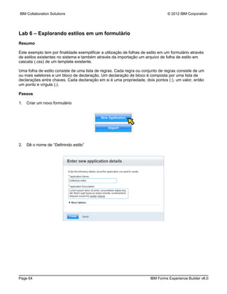 IBM Collaboration Solutions                                                       © 2012 IBM Corporation




Lab 6 – Explorando estilos em um formulário
Resumo

Este exemplo tem por finalidade exemplificar a utilização de folhas de estilo em um formulário através
de estilos existentes no sistema e também através da importação um arquivo de folha de estilo em
cascata (.css) de um template existente.

Uma folha de estilo consiste de uma lista de regras. Cada regra ou conjunto de regras consiste de um
ou mais seletores e um bloco de declaração. Um declaração de bloco é composta por uma lista de
declarações entre chaves. Cada declaração em si é uma propriedade, dois pontos (:), um valor, então
um ponto e vírgula (;).

Passos

1.   Criar um novo formulário




2.   Dê o nome de “Definindo estilo”




Page 64                                                                 IBM Forms Experience Builder v8.0
 
