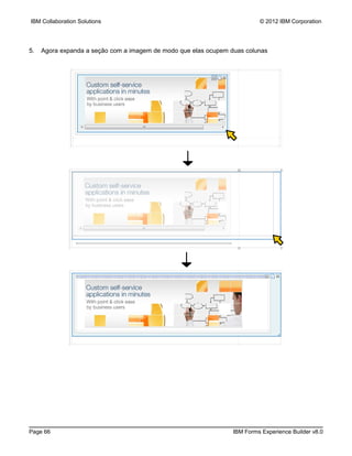 IBM Collaboration Solutions                                               © 2012 IBM Corporation




5.   Agora expanda a seção com a imagem de modo que elas ocupem duas colunas




Page 66                                                          IBM Forms Experience Builder v8.0
 