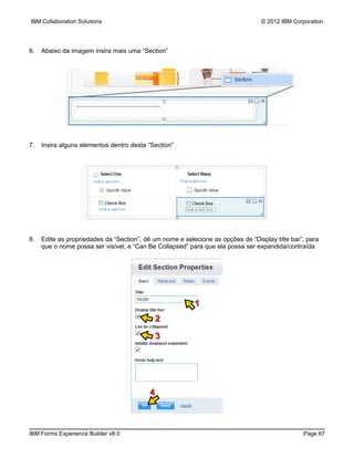 IBM Collaboration Solutions                                                      © 2012 IBM Corporation




6.   Abaixo da imagem insira mais uma “Section”




7.   Insira alguns elementos dentro desta “Section”




8.   Edite as propriedades da “Section”, dê um nome e selecione as opções de “Display title bar”, para
     que o nome possa ser visível, e “Can Be Collapsed” para que ela possa ser expandida/contraída




                                                          1
                                            2

                                            3




                                          4



IBM Forms Experience Builder v8.0                                                               Page 67
 
