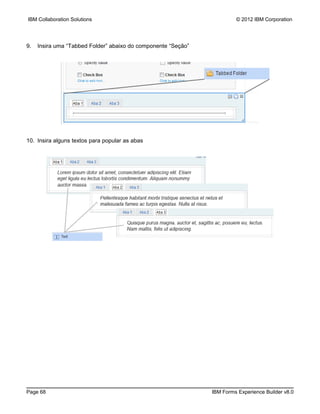 IBM Collaboration Solutions                                             © 2012 IBM Corporation




9.   Insira uma “Tabbed Folder” abaixo do componente “Seção”




10. Insira alguns textos para popular as abas




Page 68                                                        IBM Forms Experience Builder v8.0
 