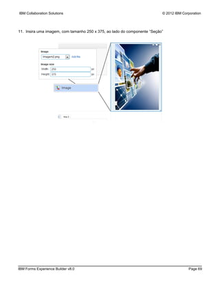 IBM Collaboration Solutions                                               © 2012 IBM Corporation




11. Insira uma imagem, com tamanho 250 x 375, ao lado do componente “Seção”




IBM Forms Experience Builder v8.0                                                       Page 69
 