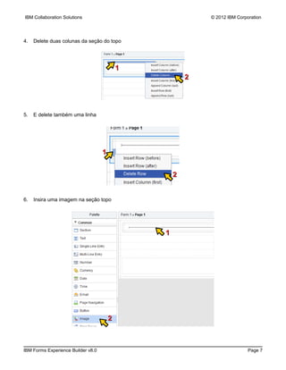IBM Collaboration Solutions                                 © 2012 IBM Corporation




4.   Delete duas colunas da seção do topo




                                            1
                                                        2




5.   E delete também uma linha




                                    1


                                                    2


6.   Insira uma imagem na seção topo




                                                1




                                        2



IBM Forms Experience Builder v8.0                                           Page 7
 