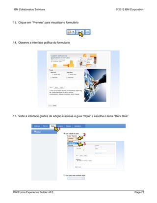 IBM Collaboration Solutions                                                       © 2012 IBM Corporation




13. Clique em “Preview” para visualizar o formulário




14. Observe a interface gráfica do formulário




15. Volte à interface gráfica de edição e acesse a guia “Style” e escolha o tema “Dark Blue”



                                    1
                                                        2

                                                        3




IBM Forms Experience Builder v8.0                                                               Page 71
 