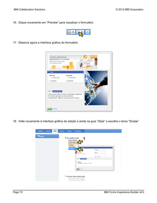 IBM Collaboration Solutions                                                     © 2012 IBM Corporation




16. Clique novamente em “Preview” para visualizar o formulário




17. Observe agora a interface gráfica do formulário




18. Volte novamente à interface gráfica de edição e ainda na guia “Style” e escolha o tema “Simple”




                                                       1


                                                2




Page 72                                                                IBM Forms Experience Builder v8.0
 