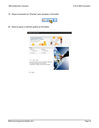 IBM Collaboration Solutions                                      © 2012 IBM Corporation




19. Clique novamente em “Preview” para visualizar o formulário




20. Observe agora a interface gráfica do formulário




IBM Forms Experience Builder v8.0                                              Page 73
 