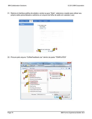IBM Collaboration Solutions                                                        © 2012 IBM Corporation




21. Retorne à interface gráfica de edição e ainda na guia “Style”, selecione a opção para utilizar seu
    próprio estilo personalizado e adicione um arquivo de folha de estilo em cascata (.css)




                                                                  2
                                       1

22. Procure pelo arquivo “CoffeeFeedback.css” dentro da pasta “TEMPLATES”




                    1
                                                                              4
                      2


                        3



                                                                          5




Page 74                                                                  IBM Forms Experience Builder v8.0
 