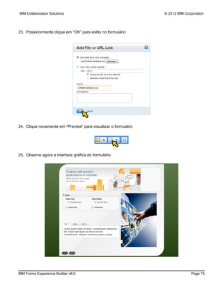 IBM Collaboration Solutions                                      © 2012 IBM Corporation




23. Posteriormente clique em “OK” para estilo no formulário




24. Clique novamente em “Preview” para visualizar o formulário




25. Observe agora a interface gráfica do formulário




IBM Forms Experience Builder v8.0                                              Page 75
 