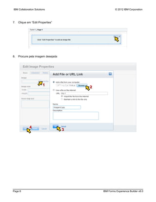 IBM Collaboration Solutions                          © 2012 IBM Corporation




7.   Clique em “Edit Properties”




8.   Procure pela imagem desejada




                         1
                                        2




             4
                                    3




Page 8                                      IBM Forms Experience Builder v8.0
 