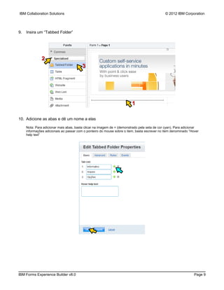IBM Collaboration Solutions                                                                   © 2012 IBM Corporation




9.   Insira um “Tabbed Folder”




              2
                                         3




                                                                         1

10. Adicione as abas e dê um nome a elas

     Nota: Para adicionar mais abas, basta clicar na imagem de + (demonstrado pela seta de cor cyan). Para adicionar
     informações adicionais ao passar com o ponteiro do mouse sobre o item, basta escrever no item denominado “Hover
     help text”




IBM Forms Experience Builder v8.0                                                                                Page 9
 