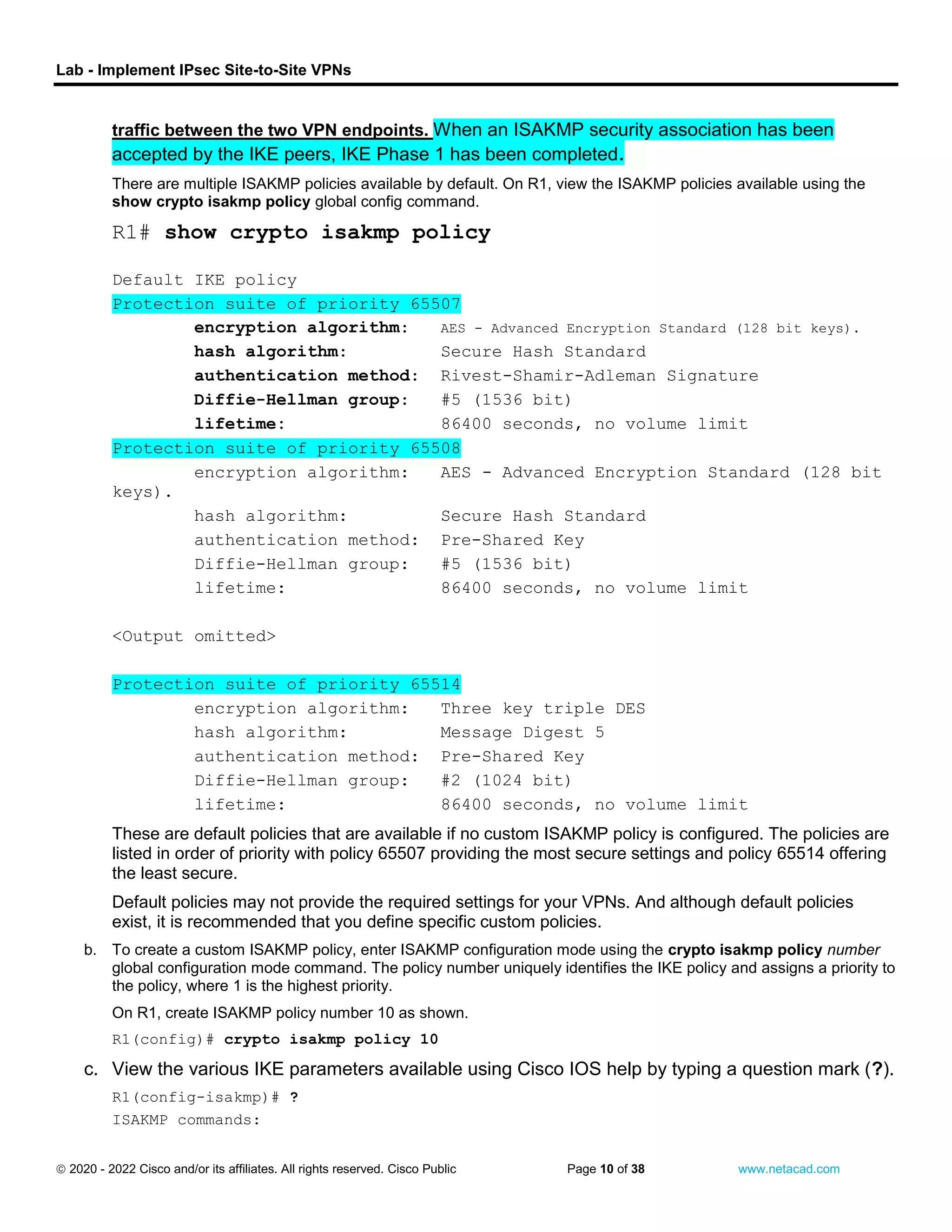 Lab - Implement IPsec Site-to-Site VPNs
 2020 - 2022 Cisco and/or its affiliates. All rights reserved. Cisco Public Page 10 of 38 www.netacad.com
traffic between the two VPN endpoints. When an ISAKMP security association has been
accepted by the IKE peers, IKE Phase 1 has been completed.
There are multiple ISAKMP policies available by default. On R1, view the ISAKMP policies available using the
show crypto isakmp policy global config command.
Open configuration window
R1# show crypto isakmp policy
Default IKE policy
Protection suite of priority 65507
encryption algorithm: AES - Advanced Encryption Standard (128 bit keys).
hash algorithm: Secure Hash Standard
authentication method: Rivest-Shamir-Adleman Signature
Diffie-Hellman group: #5 (1536 bit)
lifetime: 86400 seconds, no volume limit
Protection suite of priority 65508
encryption algorithm: AES - Advanced Encryption Standard (128 bit
keys).
hash algorithm: Secure Hash Standard
authentication method: Pre-Shared Key
Diffie-Hellman group: #5 (1536 bit)
lifetime: 86400 seconds, no volume limit
<Output omitted>
Protection suite of priority 65514
encryption algorithm: Three key triple DES
hash algorithm: Message Digest 5
authentication method: Pre-Shared Key
Diffie-Hellman group: #2 (1024 bit)
lifetime: 86400 seconds, no volume limit
These are default policies that are available if no custom ISAKMP policy is configured. The policies are
listed in order of priority with policy 65507 providing the most secure settings and policy 65514 offering
the least secure.
Default policies may not provide the required settings for your VPNs. And although default policies
exist, it is recommended that you define specific custom policies.
b. To create a custom ISAKMP policy, enter ISAKMP configuration mode using the crypto isakmp policy number
global configuration mode command. The policy number uniquely identifies the IKE policy and assigns a priority to
the policy, where 1 is the highest priority.
On R1, create ISAKMP policy number 10 as shown.
R1(config)# crypto isakmp policy 10
c. View the various IKE parameters available using Cisco IOS help by typing a question mark (?).
R1(config-isakmp)# ?
ISAKMP commands:
 