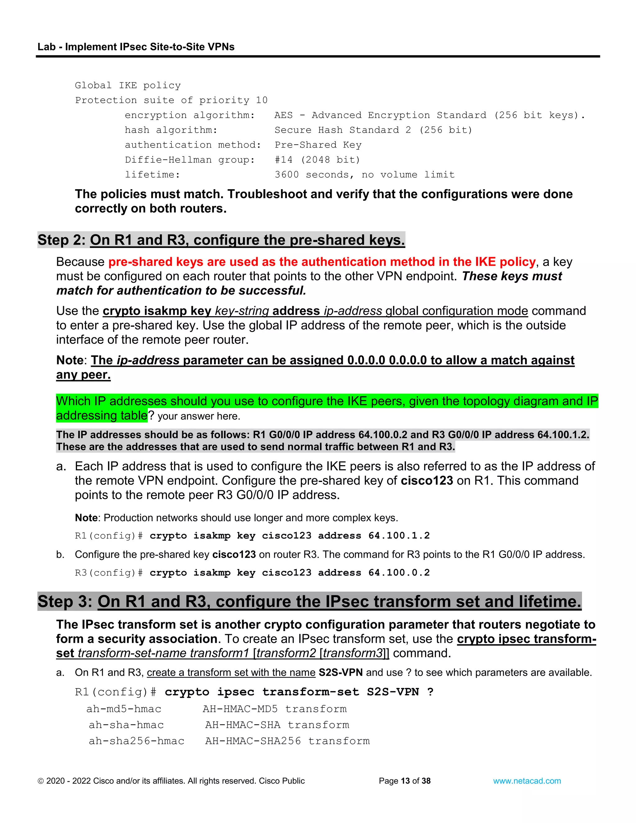Lab - Implement IPsec Site-to-Site VPNs
 2020 - 2022 Cisco and/or its affiliates. All rights reserved. Cisco Public Page 13 of 38 www.netacad.com
Global IKE policy
Protection suite of priority 10
encryption algorithm: AES - Advanced Encryption Standard (256 bit keys).
hash algorithm: Secure Hash Standard 2 (256 bit)
authentication method: Pre-Shared Key
Diffie-Hellman group: #14 (2048 bit)
lifetime: 3600 seconds, no volume limit
The policies must match. Troubleshoot and verify that the configurations were done
correctly on both routers.
close configuration window
Step 2: On R1 and R3, configure the pre-shared keys.
Because pre-shared keys are used as the authentication method in the IKE policy, a key
must be configured on each router that points to the other VPN endpoint. These keys must
match for authentication to be successful.
Use the crypto isakmp key key-string address ip-address global configuration mode command
to enter a pre-shared key. Use the global IP address of the remote peer, which is the outside
interface of the remote peer router.
Note: The ip-address parameter can be assigned 0.0.0.0 0.0.0.0 to allow a match against
any peer.
Question:
Which IP addresses should you use to configure the IKE peers, given the topology diagram and IP
addressing table? your answer here.
The IP addresses should be as follows: R1 G0/0/0 IP address 64.100.0.2 and R3 G0/0/0 IP address 64.100.1.2.
These are the addresses that are used to send normal traffic between R1 and R3.
a. Each IP address that is used to configure the IKE peers is also referred to as the IP address of
the remote VPN endpoint. Configure the pre-shared key of cisco123 on R1. This command
points to the remote peer R3 G0/0/0 IP address.
Open configuration window
Note: Production networks should use longer and more complex keys.
R1(config)# crypto isakmp key cisco123 address 64.100.1.2
close configuration window
b. Configure the pre-shared key cisco123 on router R3. The command for R3 points to the R1 G0/0/0 IP address.
Open configuration window
R3(config)# crypto isakmp key cisco123 address 64.100.0.2
close configuration window
Step 3: On R1 and R3, configure the IPsec transform set and lifetime.
The IPsec transform set is another crypto configuration parameter that routers negotiate to
form a security association. To create an IPsec transform set, use the crypto ipsec transform-
set transform-set-name transform1 [transform2 [transform3]] command.
a. On R1 and R3, create a transform set with the name S2S-VPN and use ? to see which parameters are available.
Open configuration window
R1(config)# crypto ipsec transform-set S2S-VPN ?
ah-md5-hmac AH-HMAC-MD5 transform
ah-sha-hmac AH-HMAC-SHA transform
ah-sha256-hmac AH-HMAC-SHA256 transform
 