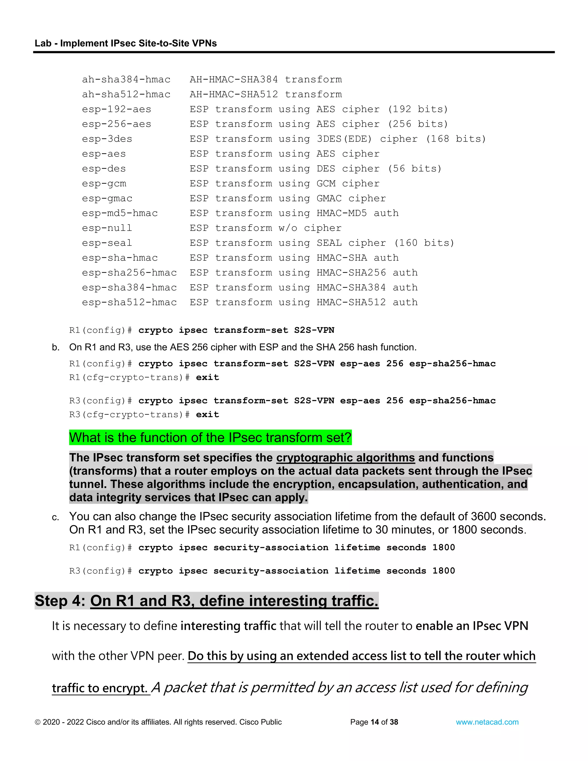 Lab - Implement IPsec Site-to-Site VPNs
 2020 - 2022 Cisco and/or its affiliates. All rights reserved. Cisco Public Page 14 of 38 www.netacad.com
ah-sha384-hmac AH-HMAC-SHA384 transform
ah-sha512-hmac AH-HMAC-SHA512 transform
esp-192-aes ESP transform using AES cipher (192 bits)
esp-256-aes ESP transform using AES cipher (256 bits)
esp-3des ESP transform using 3DES(EDE) cipher (168 bits)
esp-aes ESP transform using AES cipher
esp-des ESP transform using DES cipher (56 bits)
esp-gcm ESP transform using GCM cipher
esp-gmac ESP transform using GMAC cipher
esp-md5-hmac ESP transform using HMAC-MD5 auth
esp-null ESP transform w/o cipher
esp-seal ESP transform using SEAL cipher (160 bits)
esp-sha-hmac ESP transform using HMAC-SHA auth
esp-sha256-hmac ESP transform using HMAC-SHA256 auth
esp-sha384-hmac ESP transform using HMAC-SHA384 auth
esp-sha512-hmac ESP transform using HMAC-SHA512 auth
R1(config)# crypto ipsec transform-set S2S-VPN
b. On R1 and R3, use the AES 256 cipher with ESP and the SHA 256 hash function.
R1(config)# crypto ipsec transform-set S2S-VPN esp-aes 256 esp-sha256-hmac
R1(cfg-crypto-trans)# exit
close configuration window
Open configuration window
R3(config)# crypto ipsec transform-set S2S-VPN esp-aes 256 esp-sha256-hmac
R3(cfg-crypto-trans)# exit
close configuration window
Question:
What is the function of the IPsec transform set?
The IPsec transform set specifies the cryptographic algorithms and functions
(transforms) that a router employs on the actual data packets sent through the IPsec
tunnel. These algorithms include the encryption, encapsulation, authentication, and
data integrity services that IPsec can apply.
c. You can also change the IPsec security association lifetime from the default of 3600 seconds.
On R1 and R3, set the IPsec security association lifetime to 30 minutes, or 1800 seconds.
Open configuration window
R1(config)# crypto ipsec security-association lifetime seconds 1800
close configuration window
Open configuration window
R3(config)# crypto ipsec security-association lifetime seconds 1800
close configuration window
Step 4: On R1 and R3, define interesting traffic.
It is necessary to define interesting traffic that will tell the router to enable an IPsec VPN
with the other VPN peer. Do this by using an extended access list to tell the router which
traffic to encrypt. A packet that is permitted by an access list used for defining
 