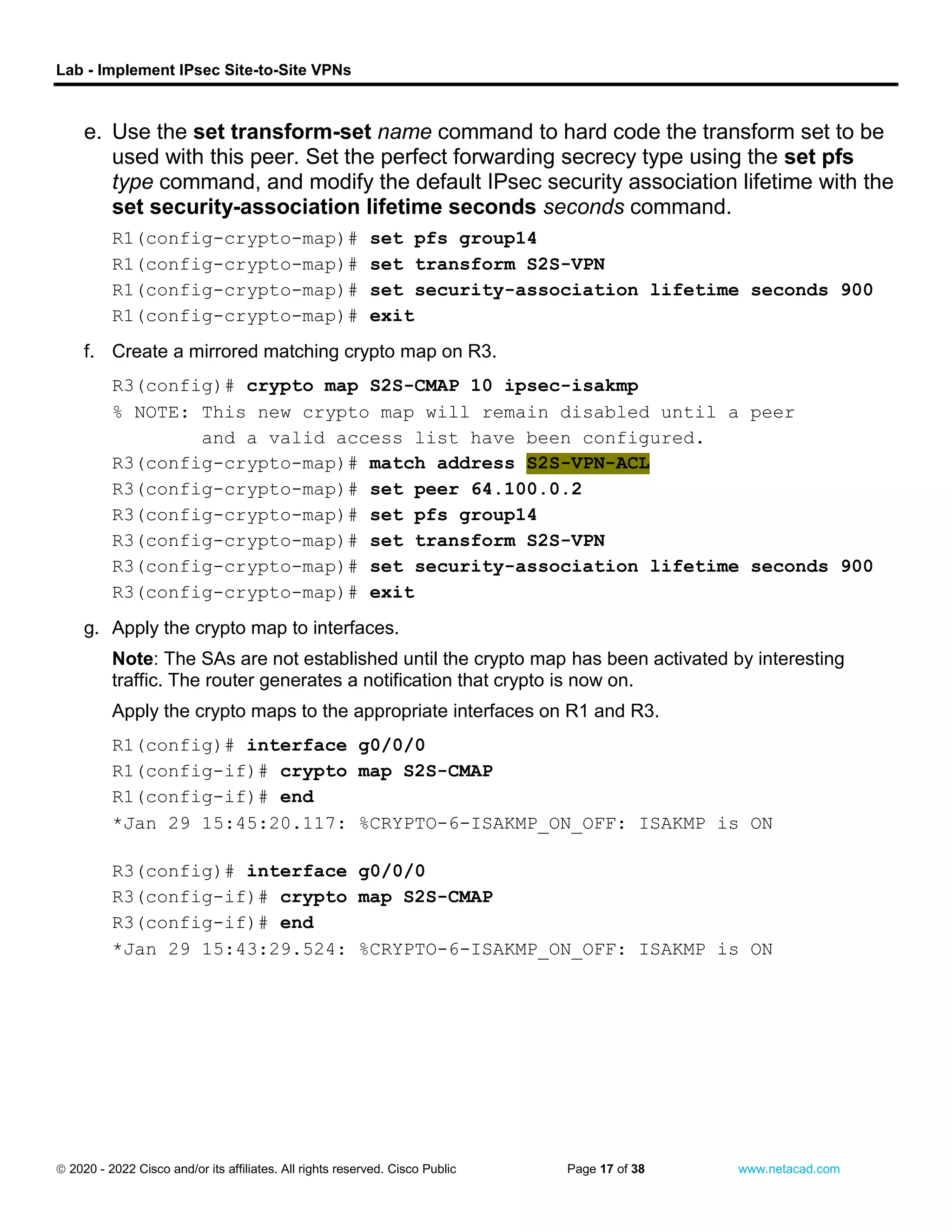 Lab - Implement IPsec Site-to-Site VPNs
 2020 - 2022 Cisco and/or its affiliates. All rights reserved. Cisco Public Page 17 of 38 www.netacad.com
e. Use the set transform-set name command to hard code the transform set to be
used with this peer. Set the perfect forwarding secrecy type using the set pfs
type command, and modify the default IPsec security association lifetime with the
set security-association lifetime seconds seconds command.
R1(config-crypto-map)# set pfs group14
R1(config-crypto-map)# set transform S2S-VPN
R1(config-crypto-map)# set security-association lifetime seconds 900
R1(config-crypto-map)# exit
close configuration window
f. Create a mirrored matching crypto map on R3.
Open configuration window
R3(config)# crypto map S2S-CMAP 10 ipsec-isakmp
% NOTE: This new crypto map will remain disabled until a peer
and a valid access list have been configured.
R3(config-crypto-map)# match address S2S-VPN-ACL
R3(config-crypto-map)# set peer 64.100.0.2
R3(config-crypto-map)# set pfs group14
R3(config-crypto-map)# set transform S2S-VPN
R3(config-crypto-map)# set security-association lifetime seconds 900
R3(config-crypto-map)# exit
close configuration window
g. Apply the crypto map to interfaces.
Note: The SAs are not established until the crypto map has been activated by interesting
traffic. The router generates a notification that crypto is now on.
Apply the crypto maps to the appropriate interfaces on R1 and R3.
Open configuration window
R1(config)# interface g0/0/0
R1(config-if)# crypto map S2S-CMAP
R1(config-if)# end
*Jan 29 15:45:20.117: %CRYPTO-6-ISAKMP_ON_OFF: ISAKMP is ON
close configuration window
Open configuration window
R3(config)# interface g0/0/0
R3(config-if)# crypto map S2S-CMAP
R3(config-if)# end
*Jan 29 15:43:29.524: %CRYPTO-6-ISAKMP_ON_OFF: ISAKMP is ON
 