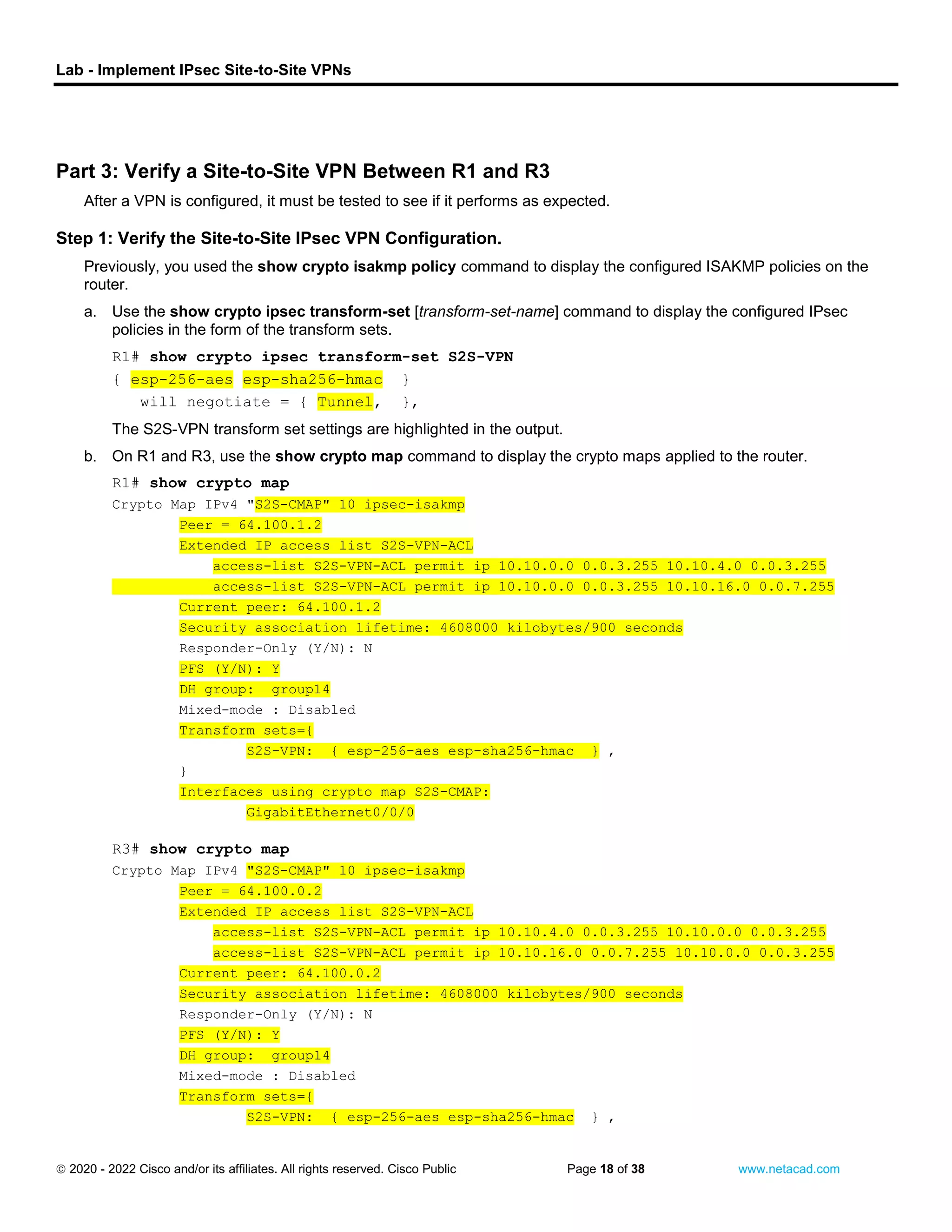 Lab - Implement IPsec Site-to-Site VPNs
 2020 - 2022 Cisco and/or its affiliates. All rights reserved. Cisco Public Page 18 of 38 www.netacad.com
close configuration window
Part 3: Verify a Site-to-Site VPN Between R1 and R3
After a VPN is configured, it must be tested to see if it performs as expected.
Step 1: Verify the Site-to-Site IPsec VPN Configuration.
Previously, you used the show crypto isakmp policy command to display the configured ISAKMP policies on the
router.
a. Use the show crypto ipsec transform-set [transform-set-name] command to display the configured IPsec
policies in the form of the transform sets.
Open configuration window
R1# show crypto ipsec transform-set S2S-VPN
{ esp-256-aes esp-sha256-hmac }
will negotiate = { Tunnel, },
The S2S-VPN transform set settings are highlighted in the output.
b. On R1 and R3, use the show crypto map command to display the crypto maps applied to the router.
R1# show crypto map
Crypto Map IPv4 "S2S-CMAP" 10 ipsec-isakmp
Peer = 64.100.1.2
Extended IP access list S2S-VPN-ACL
access-list S2S-VPN-ACL permit ip 10.10.0.0 0.0.3.255 10.10.4.0 0.0.3.255
access-list S2S-VPN-ACL permit ip 10.10.0.0 0.0.3.255 10.10.16.0 0.0.7.255
Current peer: 64.100.1.2
Security association lifetime: 4608000 kilobytes/900 seconds
Responder-Only (Y/N): N
PFS (Y/N): Y
DH group: group14
Mixed-mode : Disabled
Transform sets={
S2S-VPN: { esp-256-aes esp-sha256-hmac } ,
}
Interfaces using crypto map S2S-CMAP:
GigabitEthernet0/0/0
close configuration window
Open configuration window
R3# show crypto map
Crypto Map IPv4 "S2S-CMAP" 10 ipsec-isakmp
Peer = 64.100.0.2
Extended IP access list S2S-VPN-ACL
access-list S2S-VPN-ACL permit ip 10.10.4.0 0.0.3.255 10.10.0.0 0.0.3.255
access-list S2S-VPN-ACL permit ip 10.10.16.0 0.0.7.255 10.10.0.0 0.0.3.255
Current peer: 64.100.0.2
Security association lifetime: 4608000 kilobytes/900 seconds
Responder-Only (Y/N): N
PFS (Y/N): Y
DH group: group14
Mixed-mode : Disabled
Transform sets={
S2S-VPN: { esp-256-aes esp-sha256-hmac } ,
 