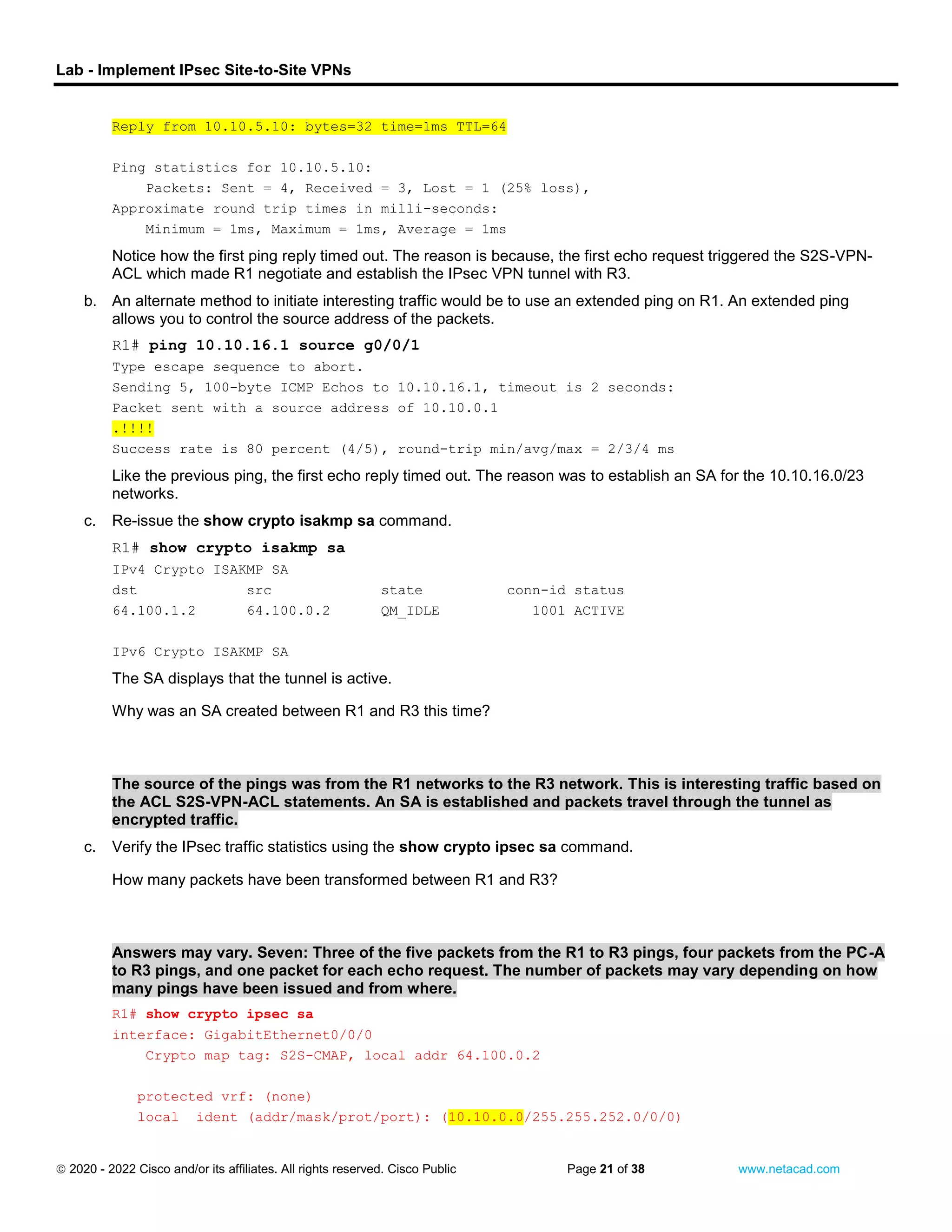 Lab - Implement IPsec Site-to-Site VPNs
 2020 - 2022 Cisco and/or its affiliates. All rights reserved. Cisco Public Page 21 of 38 www.netacad.com
Reply from 10.10.5.10: bytes=32 time=1ms TTL=64
Ping statistics for 10.10.5.10:
Packets: Sent = 4, Received = 3, Lost = 1 (25% loss),
Approximate round trip times in milli-seconds:
Minimum = 1ms, Maximum = 1ms, Average = 1ms
Notice how the first ping reply timed out. The reason is because, the first echo request triggered the S2S-VPN-
ACL which made R1 negotiate and establish the IPsec VPN tunnel with R3.
b. An alternate method to initiate interesting traffic would be to use an extended ping on R1. An extended ping
allows you to control the source address of the packets.
R1# ping 10.10.16.1 source g0/0/1
Type escape sequence to abort.
Sending 5, 100-byte ICMP Echos to 10.10.16.1, timeout is 2 seconds:
Packet sent with a source address of 10.10.0.1
.!!!!
Success rate is 80 percent (4/5), round-trip min/avg/max = 2/3/4 ms
Like the previous ping, the first echo reply timed out. The reason was to establish an SA for the 10.10.16.0/23
networks.
c. Re-issue the show crypto isakmp sa command.
Open configuration window
R1# show crypto isakmp sa
IPv4 Crypto ISAKMP SA
dst src state conn-id status
64.100.1.2 64.100.0.2 QM_IDLE 1001 ACTIVE
IPv6 Crypto ISAKMP SA
The SA displays that the tunnel is active.
Question:
Why was an SA created between R1 and R3 this time?
Type your answers here.
The source of the pings was from the R1 networks to the R3 network. This is interesting traffic based on
the ACL S2S-VPN-ACL statements. An SA is established and packets travel through the tunnel as
encrypted traffic.
c. Verify the IPsec traffic statistics using the show crypto ipsec sa command.
Question:
How many packets have been transformed between R1 and R3?
Type your answers here.
Answers may vary. Seven: Three of the five packets from the R1 to R3 pings, four packets from the PC-A
to R3 pings, and one packet for each echo request. The number of packets may vary depending on how
many pings have been issued and from where.
R1# show crypto ipsec sa
interface: GigabitEthernet0/0/0
Crypto map tag: S2S-CMAP, local addr 64.100.0.2
protected vrf: (none)
local ident (addr/mask/prot/port): (10.10.0.0/255.255.252.0/0/0)
 