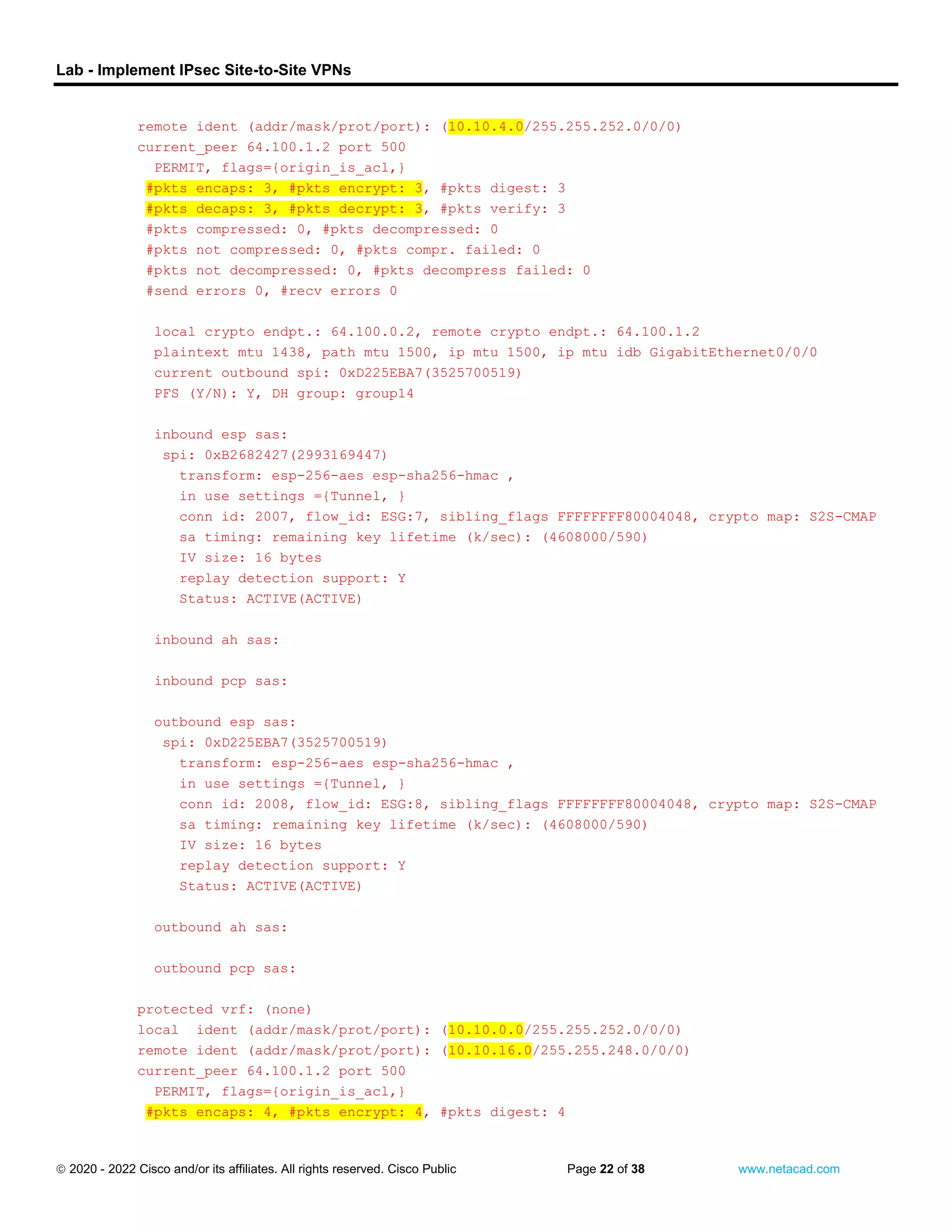 Lab - Implement IPsec Site-to-Site VPNs
 2020 - 2022 Cisco and/or its affiliates. All rights reserved. Cisco Public Page 22 of 38 www.netacad.com
remote ident (addr/mask/prot/port): (10.10.4.0/255.255.252.0/0/0)
current_peer 64.100.1.2 port 500
PERMIT, flags={origin_is_acl,}
#pkts encaps: 3, #pkts encrypt: 3, #pkts digest: 3
#pkts decaps: 3, #pkts decrypt: 3, #pkts verify: 3
#pkts compressed: 0, #pkts decompressed: 0
#pkts not compressed: 0, #pkts compr. failed: 0
#pkts not decompressed: 0, #pkts decompress failed: 0
#send errors 0, #recv errors 0
local crypto endpt.: 64.100.0.2, remote crypto endpt.: 64.100.1.2
plaintext mtu 1438, path mtu 1500, ip mtu 1500, ip mtu idb GigabitEthernet0/0/0
current outbound spi: 0xD225EBA7(3525700519)
PFS (Y/N): Y, DH group: group14
inbound esp sas:
spi: 0xB2682427(2993169447)
transform: esp-256-aes esp-sha256-hmac ,
in use settings ={Tunnel, }
conn id: 2007, flow_id: ESG:7, sibling_flags FFFFFFFF80004048, crypto map: S2S-CMAP
sa timing: remaining key lifetime (k/sec): (4608000/590)
IV size: 16 bytes
replay detection support: Y
Status: ACTIVE(ACTIVE)
inbound ah sas:
inbound pcp sas:
outbound esp sas:
spi: 0xD225EBA7(3525700519)
transform: esp-256-aes esp-sha256-hmac ,
in use settings ={Tunnel, }
conn id: 2008, flow_id: ESG:8, sibling_flags FFFFFFFF80004048, crypto map: S2S-CMAP
sa timing: remaining key lifetime (k/sec): (4608000/590)
IV size: 16 bytes
replay detection support: Y
Status: ACTIVE(ACTIVE)
outbound ah sas:
outbound pcp sas:
protected vrf: (none)
local ident (addr/mask/prot/port): (10.10.0.0/255.255.252.0/0/0)
remote ident (addr/mask/prot/port): (10.10.16.0/255.255.248.0/0/0)
current_peer 64.100.1.2 port 500
PERMIT, flags={origin_is_acl,}
#pkts encaps: 4, #pkts encrypt: 4, #pkts digest: 4
 