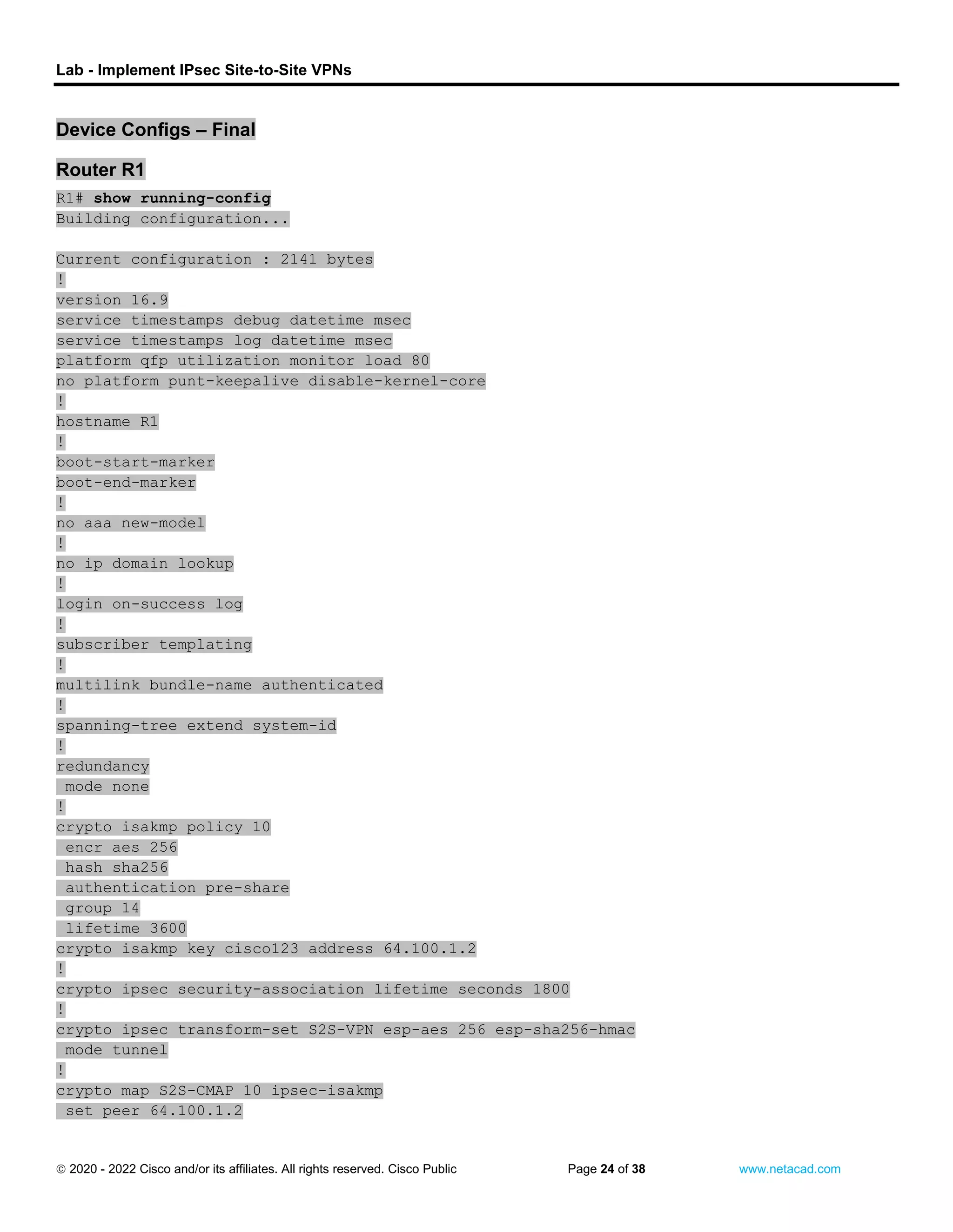 Lab - Implement IPsec Site-to-Site VPNs
 2020 - 2022 Cisco and/or its affiliates. All rights reserved. Cisco Public Page 24 of 38 www.netacad.com
Device Configs – Final
Router R1
R1# show running-config
Building configuration...
Current configuration : 2141 bytes
!
version 16.9
service timestamps debug datetime msec
service timestamps log datetime msec
platform qfp utilization monitor load 80
no platform punt-keepalive disable-kernel-core
!
hostname R1
!
boot-start-marker
boot-end-marker
!
no aaa new-model
!
no ip domain lookup
!
login on-success log
!
subscriber templating
!
multilink bundle-name authenticated
!
spanning-tree extend system-id
!
redundancy
mode none
!
crypto isakmp policy 10
encr aes 256
hash sha256
authentication pre-share
group 14
lifetime 3600
crypto isakmp key cisco123 address 64.100.1.2
!
crypto ipsec security-association lifetime seconds 1800
!
crypto ipsec transform-set S2S-VPN esp-aes 256 esp-sha256-hmac
mode tunnel
!
crypto map S2S-CMAP 10 ipsec-isakmp
set peer 64.100.1.2
 