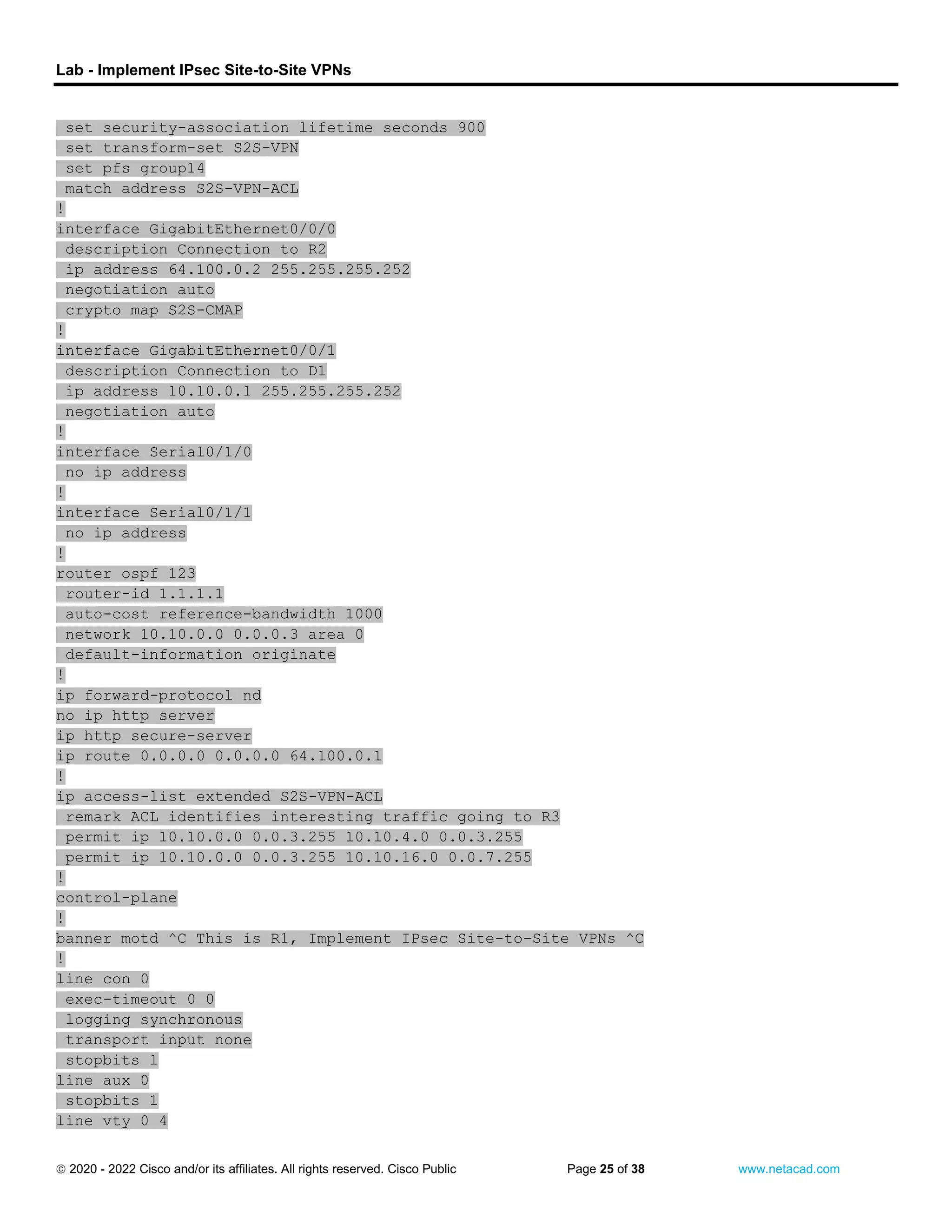 Lab - Implement IPsec Site-to-Site VPNs
 2020 - 2022 Cisco and/or its affiliates. All rights reserved. Cisco Public Page 25 of 38 www.netacad.com
set security-association lifetime seconds 900
set transform-set S2S-VPN
set pfs group14
match address S2S-VPN-ACL
!
interface GigabitEthernet0/0/0
description Connection to R2
ip address 64.100.0.2 255.255.255.252
negotiation auto
crypto map S2S-CMAP
!
interface GigabitEthernet0/0/1
description Connection to D1
ip address 10.10.0.1 255.255.255.252
negotiation auto
!
interface Serial0/1/0
no ip address
!
interface Serial0/1/1
no ip address
!
router ospf 123
router-id 1.1.1.1
auto-cost reference-bandwidth 1000
network 10.10.0.0 0.0.0.3 area 0
default-information originate
!
ip forward-protocol nd
no ip http server
ip http secure-server
ip route 0.0.0.0 0.0.0.0 64.100.0.1
!
ip access-list extended S2S-VPN-ACL
remark ACL identifies interesting traffic going to R3
permit ip 10.10.0.0 0.0.3.255 10.10.4.0 0.0.3.255
permit ip 10.10.0.0 0.0.3.255 10.10.16.0 0.0.7.255
!
control-plane
!
banner motd ^C This is R1, Implement IPsec Site-to-Site VPNs ^C
!
line con 0
exec-timeout 0 0
logging synchronous
transport input none
stopbits 1
line aux 0
stopbits 1
line vty 0 4
 