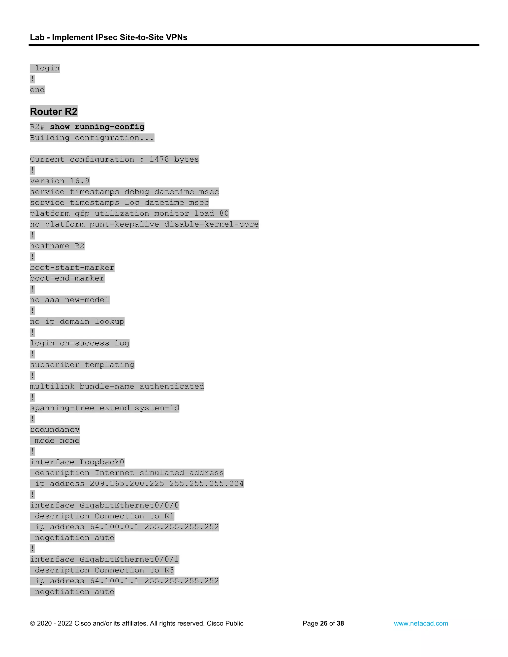 Lab - Implement IPsec Site-to-Site VPNs
 2020 - 2022 Cisco and/or its affiliates. All rights reserved. Cisco Public Page 26 of 38 www.netacad.com
login
!
end
Router R2
R2# show running-config
Building configuration...
Current configuration : 1478 bytes
!
version 16.9
service timestamps debug datetime msec
service timestamps log datetime msec
platform qfp utilization monitor load 80
no platform punt-keepalive disable-kernel-core
!
hostname R2
!
boot-start-marker
boot-end-marker
!
no aaa new-model
!
no ip domain lookup
!
login on-success log
!
subscriber templating
!
multilink bundle-name authenticated
!
spanning-tree extend system-id
!
redundancy
mode none
!
interface Loopback0
description Internet simulated address
ip address 209.165.200.225 255.255.255.224
!
interface GigabitEthernet0/0/0
description Connection to R1
ip address 64.100.0.1 255.255.255.252
negotiation auto
!
interface GigabitEthernet0/0/1
description Connection to R3
ip address 64.100.1.1 255.255.255.252
negotiation auto
 