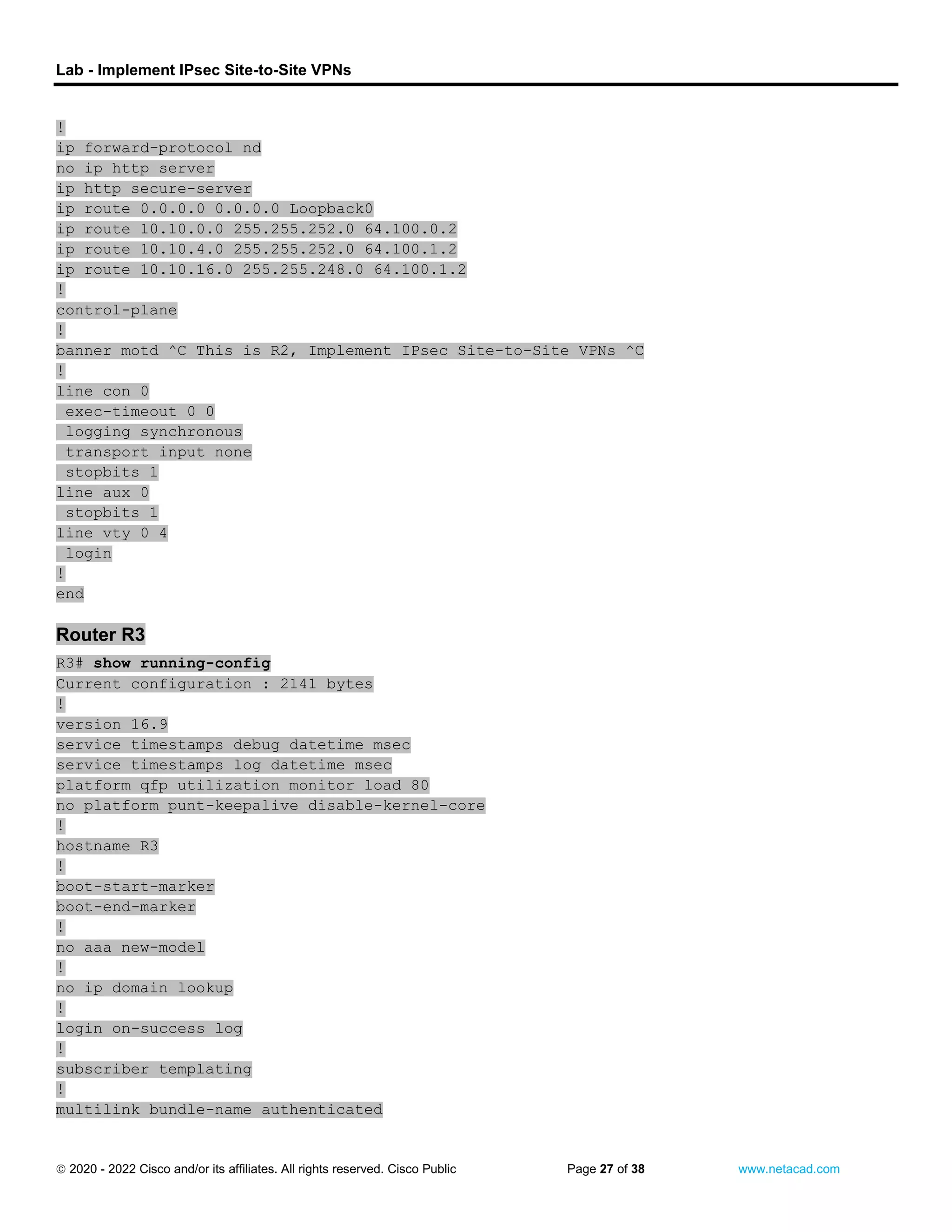 Lab - Implement IPsec Site-to-Site VPNs
 2020 - 2022 Cisco and/or its affiliates. All rights reserved. Cisco Public Page 27 of 38 www.netacad.com
!
ip forward-protocol nd
no ip http server
ip http secure-server
ip route 0.0.0.0 0.0.0.0 Loopback0
ip route 10.10.0.0 255.255.252.0 64.100.0.2
ip route 10.10.4.0 255.255.252.0 64.100.1.2
ip route 10.10.16.0 255.255.248.0 64.100.1.2
!
control-plane
!
banner motd ^C This is R2, Implement IPsec Site-to-Site VPNs ^C
!
line con 0
exec-timeout 0 0
logging synchronous
transport input none
stopbits 1
line aux 0
stopbits 1
line vty 0 4
login
!
end
Router R3
R3# show running-config
Current configuration : 2141 bytes
!
version 16.9
service timestamps debug datetime msec
service timestamps log datetime msec
platform qfp utilization monitor load 80
no platform punt-keepalive disable-kernel-core
!
hostname R3
!
boot-start-marker
boot-end-marker
!
no aaa new-model
!
no ip domain lookup
!
login on-success log
!
subscriber templating
!
multilink bundle-name authenticated
 