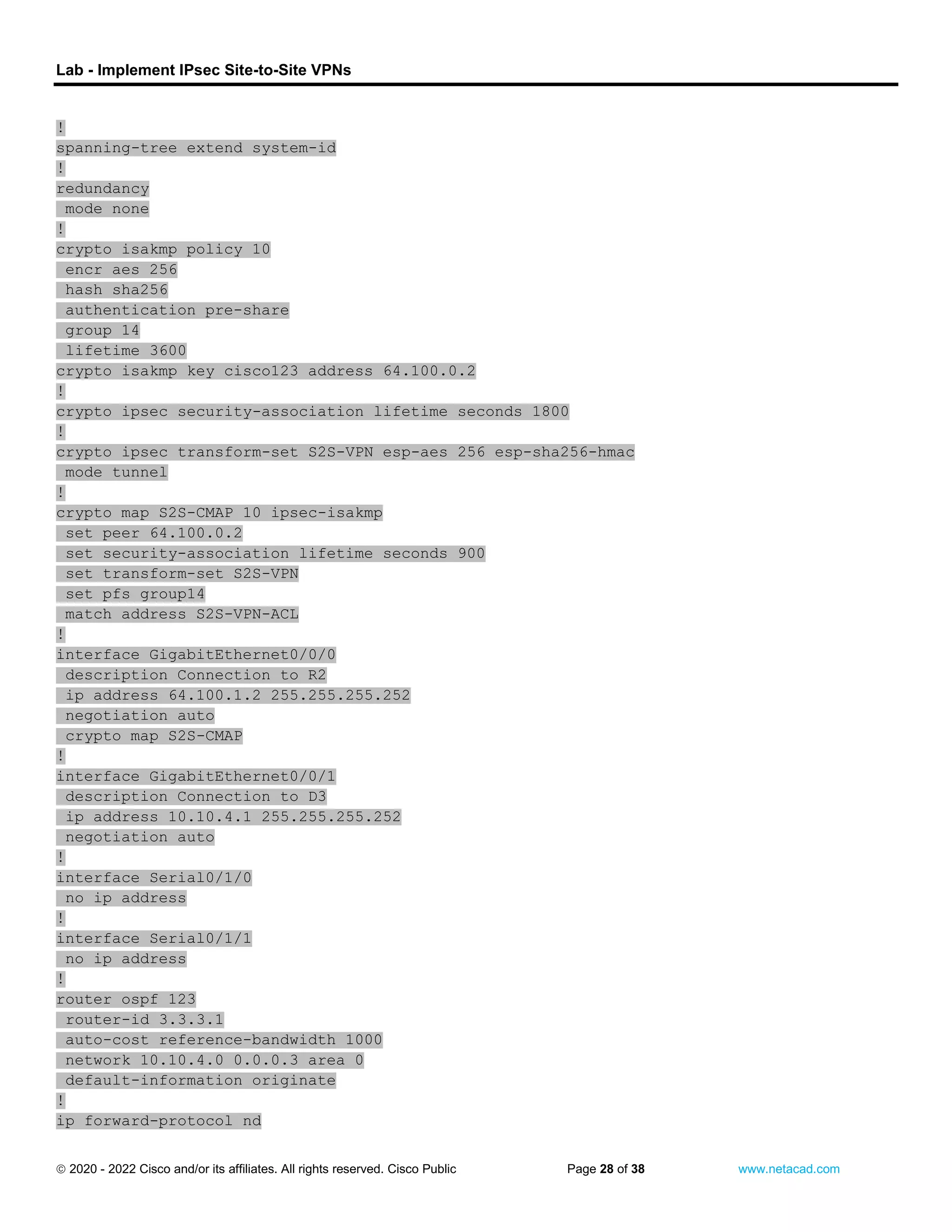 Lab - Implement IPsec Site-to-Site VPNs
 2020 - 2022 Cisco and/or its affiliates. All rights reserved. Cisco Public Page 28 of 38 www.netacad.com
!
spanning-tree extend system-id
!
redundancy
mode none
!
crypto isakmp policy 10
encr aes 256
hash sha256
authentication pre-share
group 14
lifetime 3600
crypto isakmp key cisco123 address 64.100.0.2
!
crypto ipsec security-association lifetime seconds 1800
!
crypto ipsec transform-set S2S-VPN esp-aes 256 esp-sha256-hmac
mode tunnel
!
crypto map S2S-CMAP 10 ipsec-isakmp
set peer 64.100.0.2
set security-association lifetime seconds 900
set transform-set S2S-VPN
set pfs group14
match address S2S-VPN-ACL
!
interface GigabitEthernet0/0/0
description Connection to R2
ip address 64.100.1.2 255.255.255.252
negotiation auto
crypto map S2S-CMAP
!
interface GigabitEthernet0/0/1
description Connection to D3
ip address 10.10.4.1 255.255.255.252
negotiation auto
!
interface Serial0/1/0
no ip address
!
interface Serial0/1/1
no ip address
!
router ospf 123
router-id 3.3.3.1
auto-cost reference-bandwidth 1000
network 10.10.4.0 0.0.0.3 area 0
default-information originate
!
ip forward-protocol nd
 