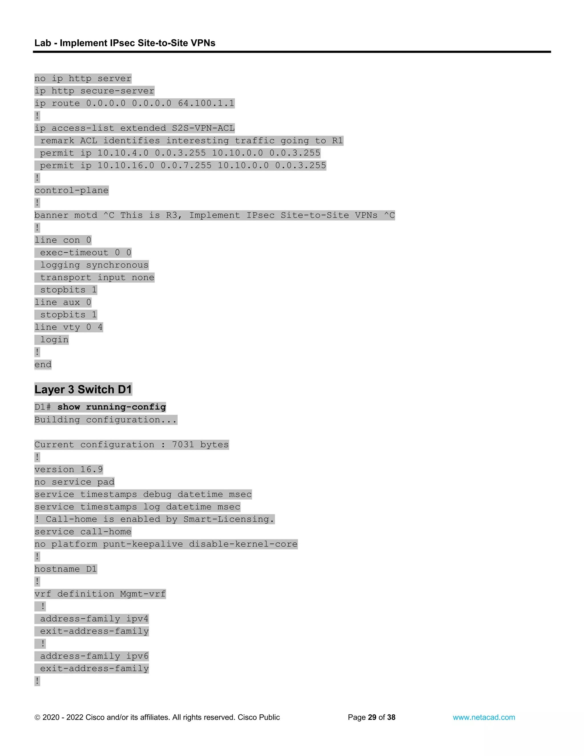 Lab - Implement IPsec Site-to-Site VPNs
 2020 - 2022 Cisco and/or its affiliates. All rights reserved. Cisco Public Page 29 of 38 www.netacad.com
no ip http server
ip http secure-server
ip route 0.0.0.0 0.0.0.0 64.100.1.1
!
ip access-list extended S2S-VPN-ACL
remark ACL identifies interesting traffic going to R1
permit ip 10.10.4.0 0.0.3.255 10.10.0.0 0.0.3.255
permit ip 10.10.16.0 0.0.7.255 10.10.0.0 0.0.3.255
!
control-plane
!
banner motd ^C This is R3, Implement IPsec Site-to-Site VPNs ^C
!
line con 0
exec-timeout 0 0
logging synchronous
transport input none
stopbits 1
line aux 0
stopbits 1
line vty 0 4
login
!
end
Layer 3 Switch D1
D1# show running-config
Building configuration...
Current configuration : 7031 bytes
!
version 16.9
no service pad
service timestamps debug datetime msec
service timestamps log datetime msec
! Call-home is enabled by Smart-Licensing.
service call-home
no platform punt-keepalive disable-kernel-core
!
hostname D1
!
vrf definition Mgmt-vrf
!
address-family ipv4
exit-address-family
!
address-family ipv6
exit-address-family
!
 