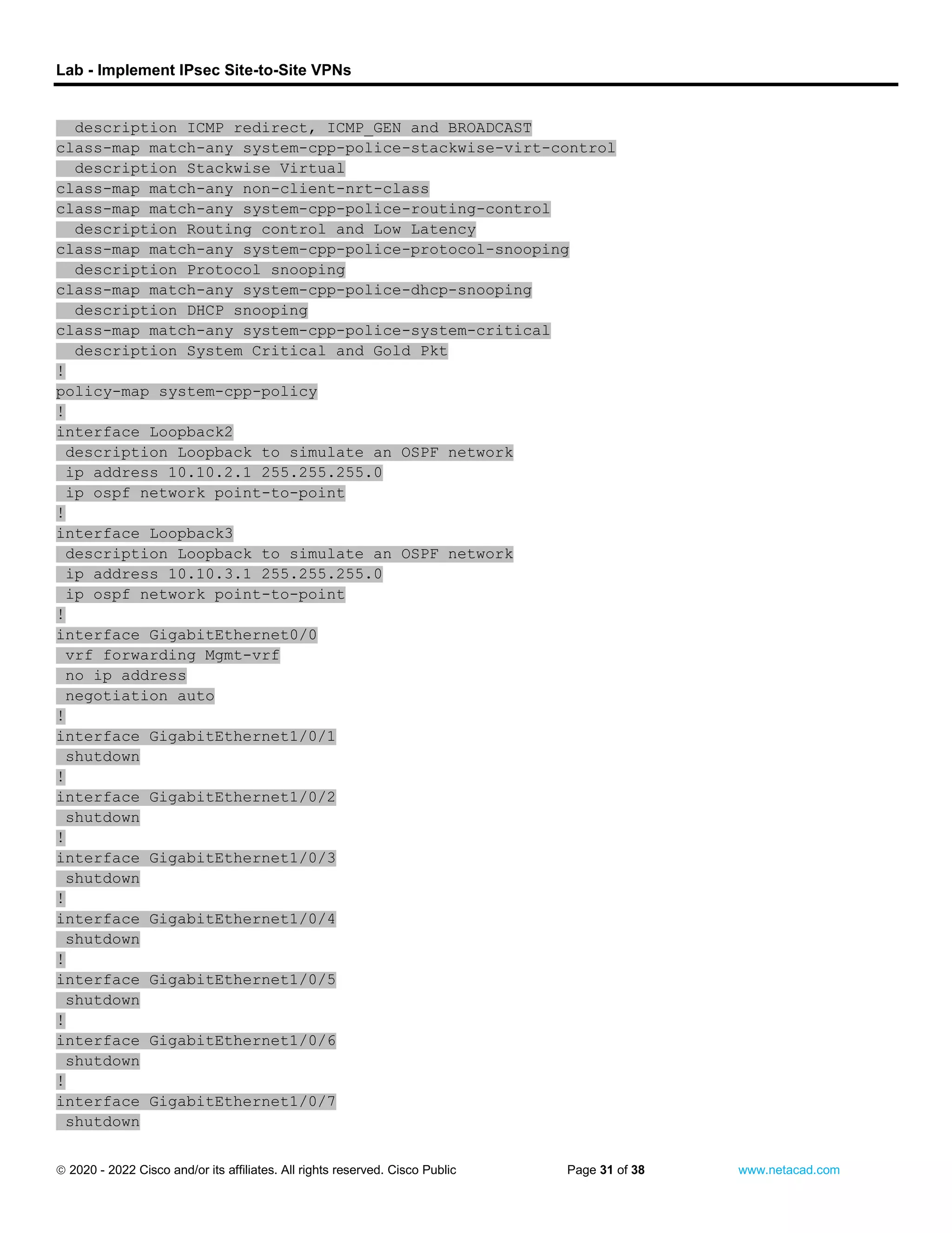 Lab - Implement IPsec Site-to-Site VPNs
 2020 - 2022 Cisco and/or its affiliates. All rights reserved. Cisco Public Page 31 of 38 www.netacad.com
description ICMP redirect, ICMP_GEN and BROADCAST
class-map match-any system-cpp-police-stackwise-virt-control
description Stackwise Virtual
class-map match-any non-client-nrt-class
class-map match-any system-cpp-police-routing-control
description Routing control and Low Latency
class-map match-any system-cpp-police-protocol-snooping
description Protocol snooping
class-map match-any system-cpp-police-dhcp-snooping
description DHCP snooping
class-map match-any system-cpp-police-system-critical
description System Critical and Gold Pkt
!
policy-map system-cpp-policy
!
interface Loopback2
description Loopback to simulate an OSPF network
ip address 10.10.2.1 255.255.255.0
ip ospf network point-to-point
!
interface Loopback3
description Loopback to simulate an OSPF network
ip address 10.10.3.1 255.255.255.0
ip ospf network point-to-point
!
interface GigabitEthernet0/0
vrf forwarding Mgmt-vrf
no ip address
negotiation auto
!
interface GigabitEthernet1/0/1
shutdown
!
interface GigabitEthernet1/0/2
shutdown
!
interface GigabitEthernet1/0/3
shutdown
!
interface GigabitEthernet1/0/4
shutdown
!
interface GigabitEthernet1/0/5
shutdown
!
interface GigabitEthernet1/0/6
shutdown
!
interface GigabitEthernet1/0/7
shutdown
 