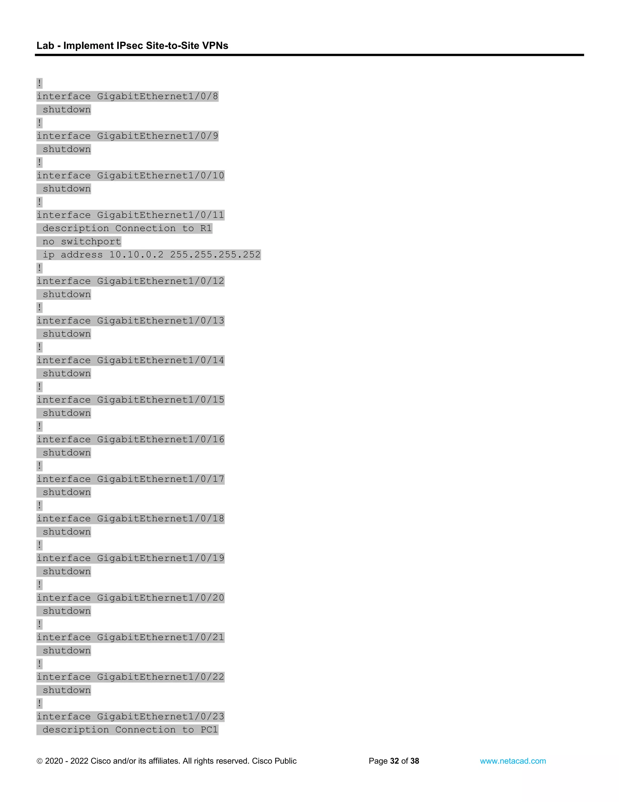 Lab - Implement IPsec Site-to-Site VPNs
 2020 - 2022 Cisco and/or its affiliates. All rights reserved. Cisco Public Page 32 of 38 www.netacad.com
!
interface GigabitEthernet1/0/8
shutdown
!
interface GigabitEthernet1/0/9
shutdown
!
interface GigabitEthernet1/0/10
shutdown
!
interface GigabitEthernet1/0/11
description Connection to R1
no switchport
ip address 10.10.0.2 255.255.255.252
!
interface GigabitEthernet1/0/12
shutdown
!
interface GigabitEthernet1/0/13
shutdown
!
interface GigabitEthernet1/0/14
shutdown
!
interface GigabitEthernet1/0/15
shutdown
!
interface GigabitEthernet1/0/16
shutdown
!
interface GigabitEthernet1/0/17
shutdown
!
interface GigabitEthernet1/0/18
shutdown
!
interface GigabitEthernet1/0/19
shutdown
!
interface GigabitEthernet1/0/20
shutdown
!
interface GigabitEthernet1/0/21
shutdown
!
interface GigabitEthernet1/0/22
shutdown
!
interface GigabitEthernet1/0/23
description Connection to PC1
 