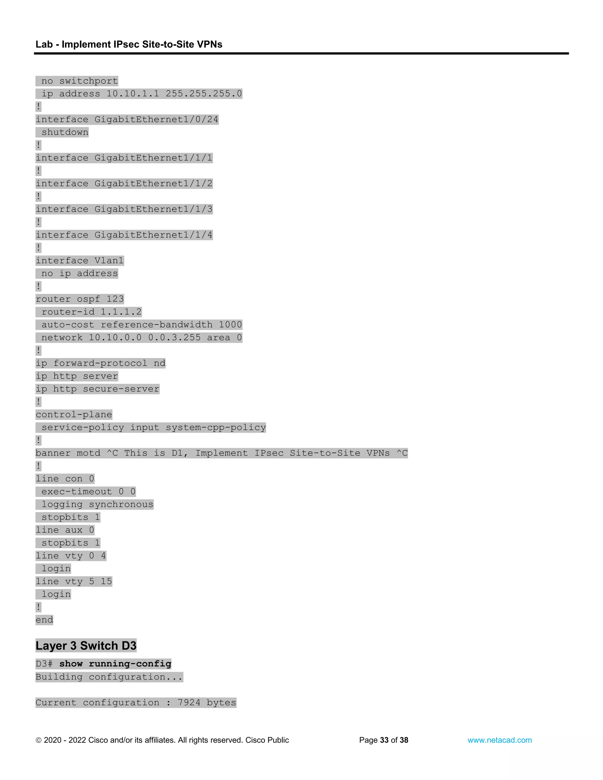 Lab - Implement IPsec Site-to-Site VPNs
 2020 - 2022 Cisco and/or its affiliates. All rights reserved. Cisco Public Page 33 of 38 www.netacad.com
no switchport
ip address 10.10.1.1 255.255.255.0
!
interface GigabitEthernet1/0/24
shutdown
!
interface GigabitEthernet1/1/1
!
interface GigabitEthernet1/1/2
!
interface GigabitEthernet1/1/3
!
interface GigabitEthernet1/1/4
!
interface Vlan1
no ip address
!
router ospf 123
router-id 1.1.1.2
auto-cost reference-bandwidth 1000
network 10.10.0.0 0.0.3.255 area 0
!
ip forward-protocol nd
ip http server
ip http secure-server
!
control-plane
service-policy input system-cpp-policy
!
banner motd ^C This is D1, Implement IPsec Site-to-Site VPNs ^C
!
line con 0
exec-timeout 0 0
logging synchronous
stopbits 1
line aux 0
stopbits 1
line vty 0 4
login
line vty 5 15
login
!
end
Layer 3 Switch D3
D3# show running-config
Building configuration...
Current configuration : 7924 bytes
 
