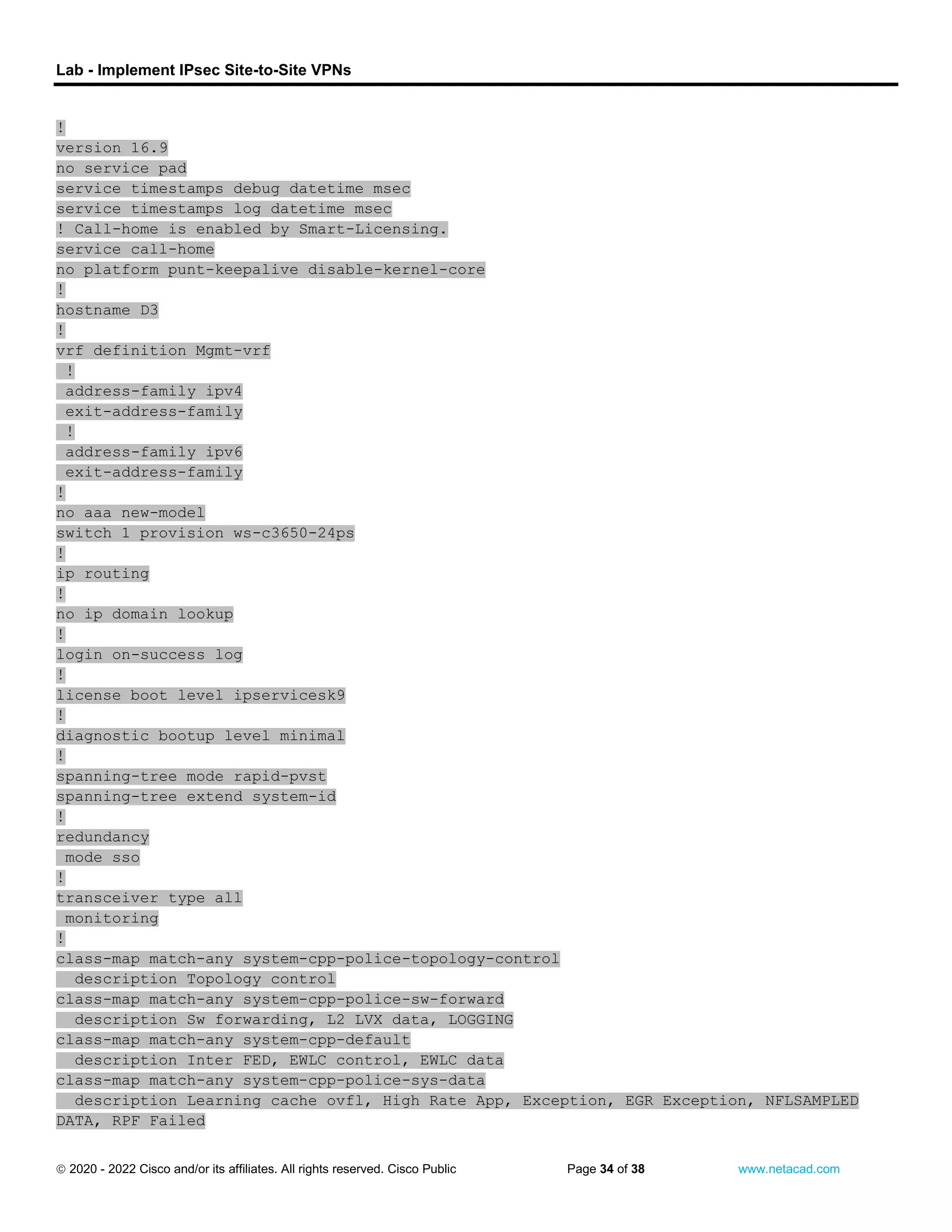 Lab - Implement IPsec Site-to-Site VPNs
 2020 - 2022 Cisco and/or its affiliates. All rights reserved. Cisco Public Page 34 of 38 www.netacad.com
!
version 16.9
no service pad
service timestamps debug datetime msec
service timestamps log datetime msec
! Call-home is enabled by Smart-Licensing.
service call-home
no platform punt-keepalive disable-kernel-core
!
hostname D3
!
vrf definition Mgmt-vrf
!
address-family ipv4
exit-address-family
!
address-family ipv6
exit-address-family
!
no aaa new-model
switch 1 provision ws-c3650-24ps
!
ip routing
!
no ip domain lookup
!
login on-success log
!
license boot level ipservicesk9
!
diagnostic bootup level minimal
!
spanning-tree mode rapid-pvst
spanning-tree extend system-id
!
redundancy
mode sso
!
transceiver type all
monitoring
!
class-map match-any system-cpp-police-topology-control
description Topology control
class-map match-any system-cpp-police-sw-forward
description Sw forwarding, L2 LVX data, LOGGING
class-map match-any system-cpp-default
description Inter FED, EWLC control, EWLC data
class-map match-any system-cpp-police-sys-data
description Learning cache ovfl, High Rate App, Exception, EGR Exception, NFLSAMPLED
DATA, RPF Failed
 