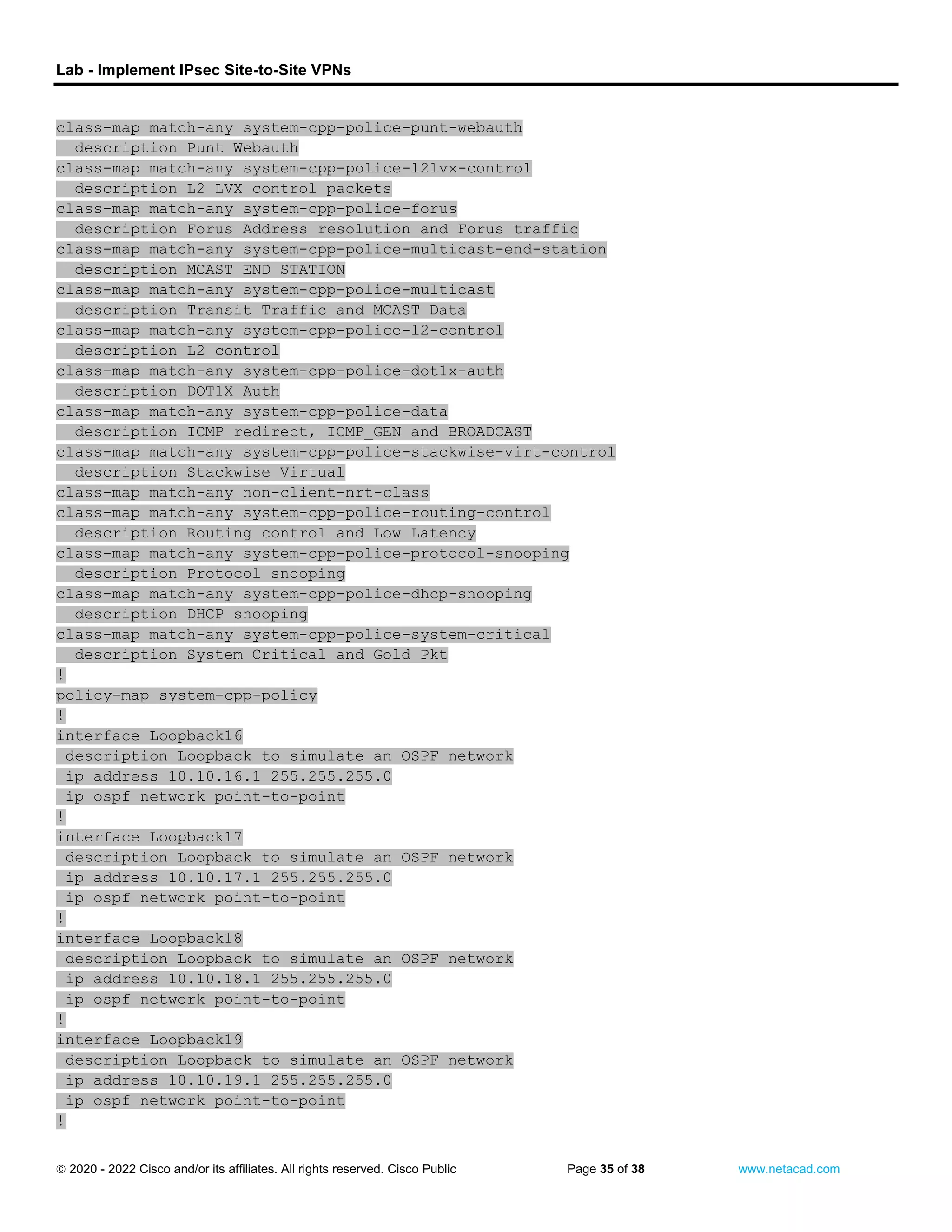 Lab - Implement IPsec Site-to-Site VPNs
 2020 - 2022 Cisco and/or its affiliates. All rights reserved. Cisco Public Page 35 of 38 www.netacad.com
class-map match-any system-cpp-police-punt-webauth
description Punt Webauth
class-map match-any system-cpp-police-l2lvx-control
description L2 LVX control packets
class-map match-any system-cpp-police-forus
description Forus Address resolution and Forus traffic
class-map match-any system-cpp-police-multicast-end-station
description MCAST END STATION
class-map match-any system-cpp-police-multicast
description Transit Traffic and MCAST Data
class-map match-any system-cpp-police-l2-control
description L2 control
class-map match-any system-cpp-police-dot1x-auth
description DOT1X Auth
class-map match-any system-cpp-police-data
description ICMP redirect, ICMP_GEN and BROADCAST
class-map match-any system-cpp-police-stackwise-virt-control
description Stackwise Virtual
class-map match-any non-client-nrt-class
class-map match-any system-cpp-police-routing-control
description Routing control and Low Latency
class-map match-any system-cpp-police-protocol-snooping
description Protocol snooping
class-map match-any system-cpp-police-dhcp-snooping
description DHCP snooping
class-map match-any system-cpp-police-system-critical
description System Critical and Gold Pkt
!
policy-map system-cpp-policy
!
interface Loopback16
description Loopback to simulate an OSPF network
ip address 10.10.16.1 255.255.255.0
ip ospf network point-to-point
!
interface Loopback17
description Loopback to simulate an OSPF network
ip address 10.10.17.1 255.255.255.0
ip ospf network point-to-point
!
interface Loopback18
description Loopback to simulate an OSPF network
ip address 10.10.18.1 255.255.255.0
ip ospf network point-to-point
!
interface Loopback19
description Loopback to simulate an OSPF network
ip address 10.10.19.1 255.255.255.0
ip ospf network point-to-point
!
 